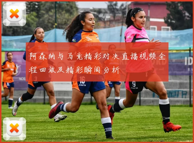 阿森纳与马竞精彩对决直播视频全程回放及精彩瞬间分析