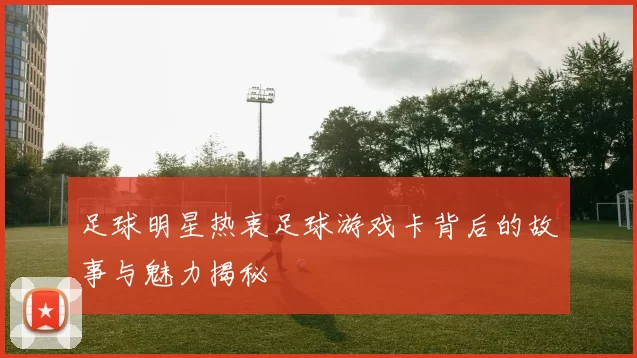 足球明星热衷足球游戏卡背后的故事与魅力揭秘