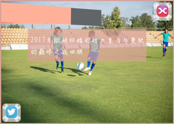 2017年欧超杯精彩对决皇马与曼联的巅峰之战回顾