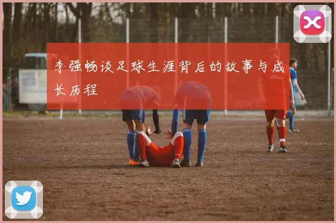 李强畅谈足球生涯背后的故事与成长历程
