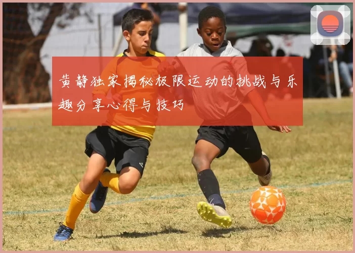黄静独家揭秘极限运动的挑战与乐趣分享心得与技巧