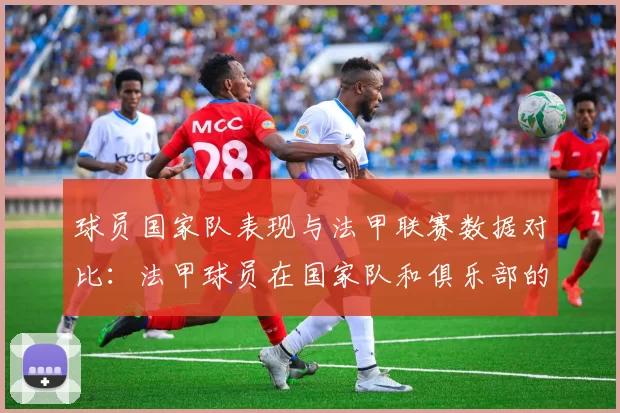 球员国家队表现与法甲联赛数据对比：法甲球员在国家队和俱乐部的表现对比