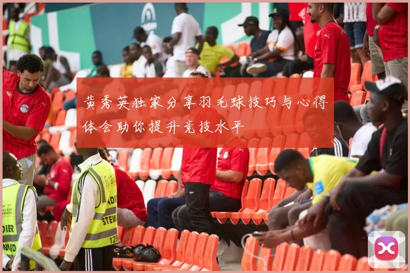 黄秀英独家分享羽毛球技巧与心得体会助你提升竞技水平