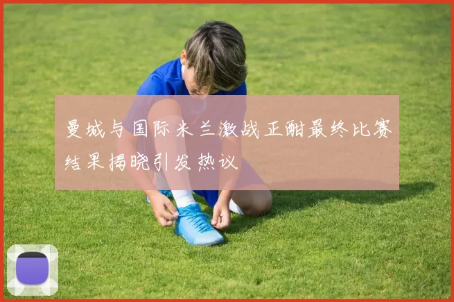 曼城与国际米兰激战正酣最终比赛结果揭晓引发热议