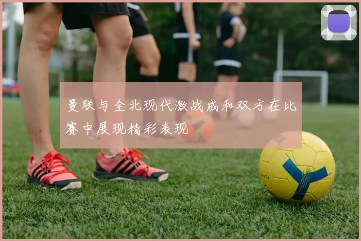 曼联与全北现代激战成和双方在比赛中展现精彩表现