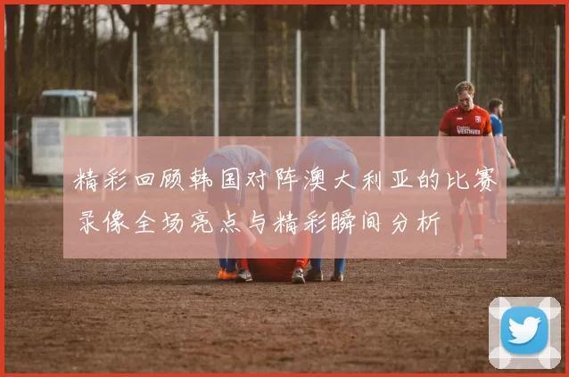精彩回顾韩国对阵澳大利亚的比赛录像全场亮点与精彩瞬间分析