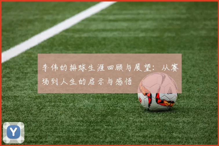 李伟的排球生涯回顾与展望：从赛场到人生的启示与感悟