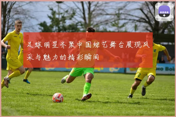 足球明星齐聚中国综艺舞台展现风采与魅力的精彩瞬间