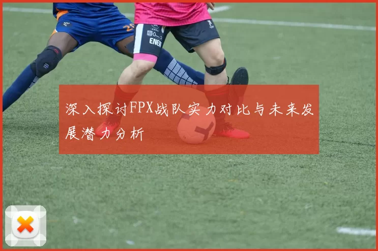 深入探讨FPX战队实力对比与未来发展潜力分析