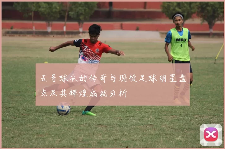 五号球衣的传奇与现役足球明星盘点及其辉煌成就分析