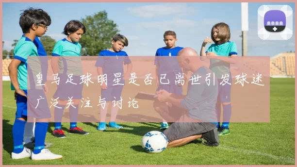皇马足球明星是否已离世引发球迷广泛关注与讨论