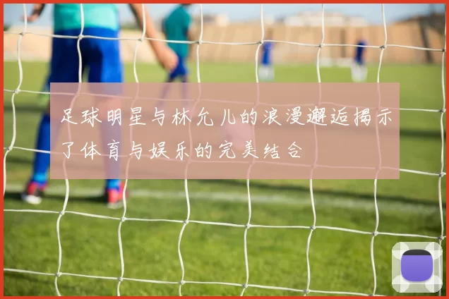 足球明星与林允儿的浪漫邂逅揭示了体育与娱乐的完美结合
