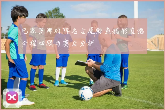 巴塞罗那对阵名古屋鲸鱼精彩直播全程回顾与赛后分析