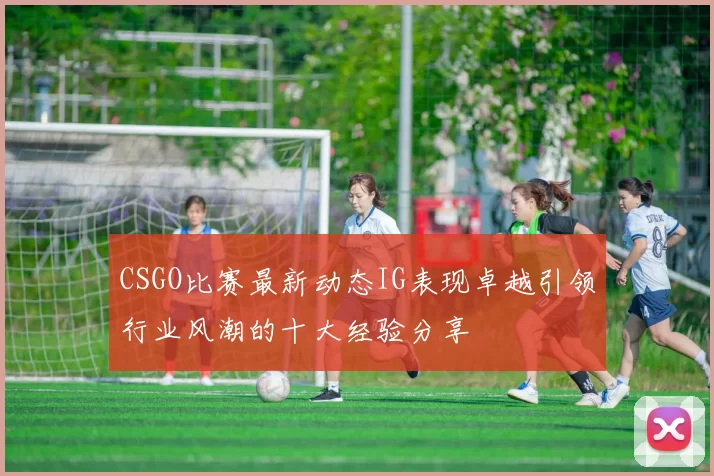 CSGO比赛最新动态IG表现卓越引领行业风潮的十大经验分享