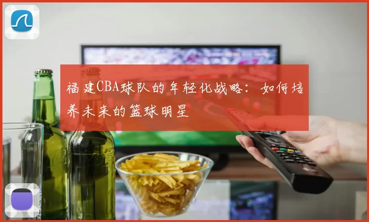 福建CBA球队的年轻化战略：如何培养未来的篮球明星