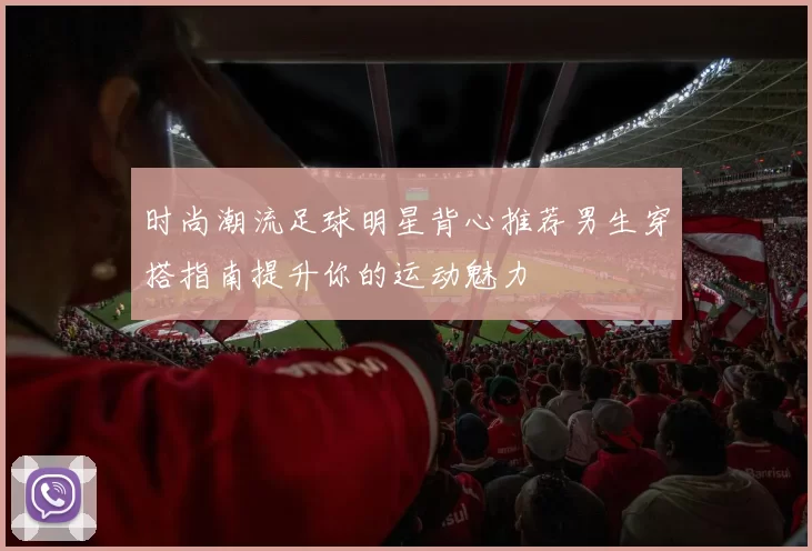 时尚潮流足球明星背心推荐男生穿搭指南提升你的运动魅力