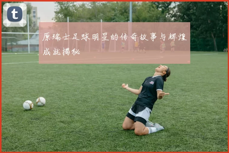 原瑞士足球明星的传奇故事与辉煌成就揭秘