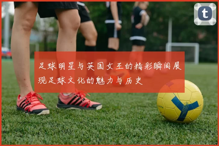 足球明星与英国女王的精彩瞬间展现足球文化的魅力与历史