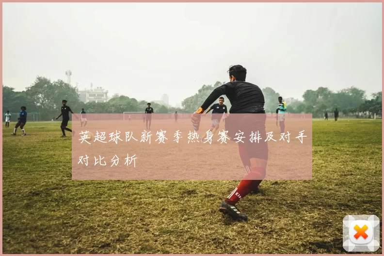 英超球队新赛季热身赛安排及对手对比分析