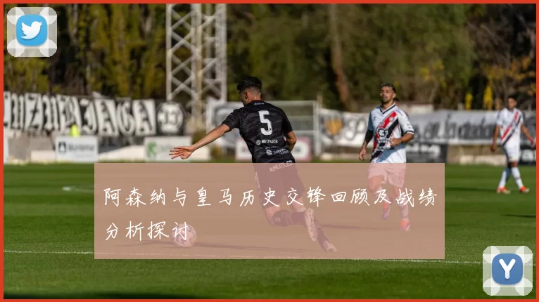 阿森纳与皇马历史交锋回顾及战绩分析探讨