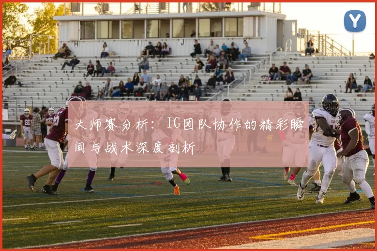 大师赛分析：IG团队协作的精彩瞬间与战术深度剖析