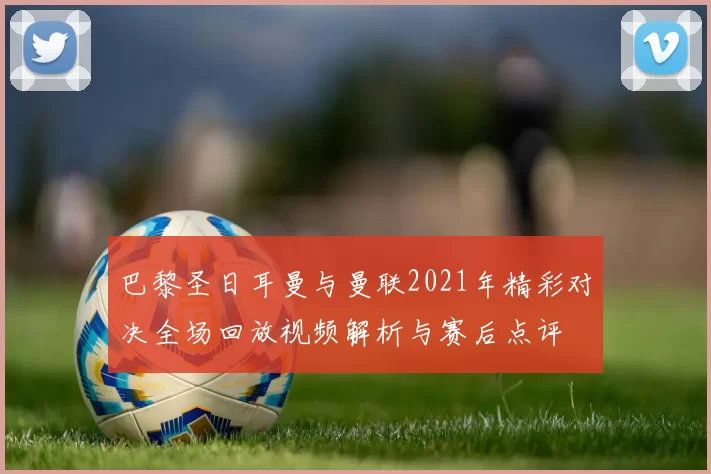 巴黎圣日耳曼与曼联2021年精彩对决全场回放视频解析与赛后点评