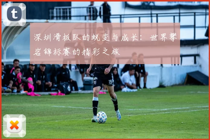 深圳滑板队的蜕变与成长：世界攀岩锦标赛的精彩之旅