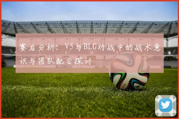 赛后分析：V5与BLG对战中的战术意识与团队配合探讨