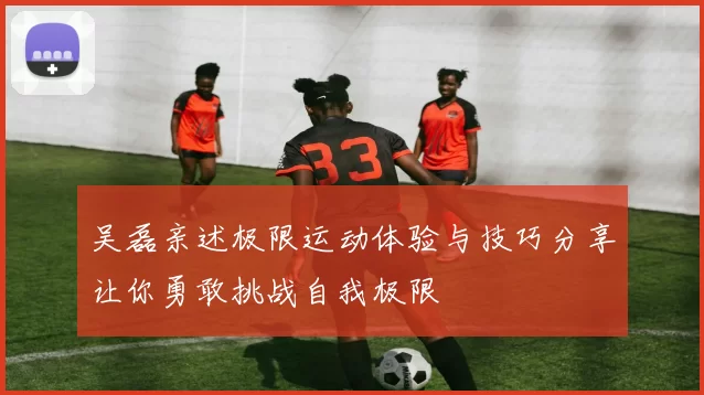吴磊亲述极限运动体验与技巧分享让你勇敢挑战自我极限