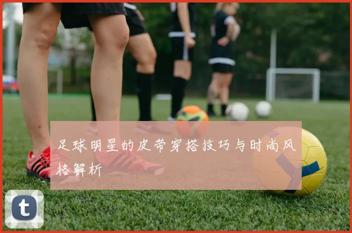 足球明星的皮带穿搭技巧与时尚风格解析