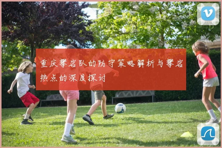 重庆攀岩队的防守策略解析与攀岩热点的深度探讨