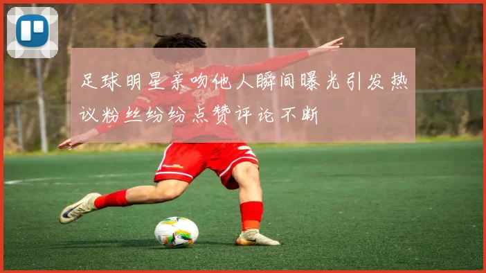足球明星亲吻他人瞬间曝光引发热议粉丝纷纷点赞评论不断