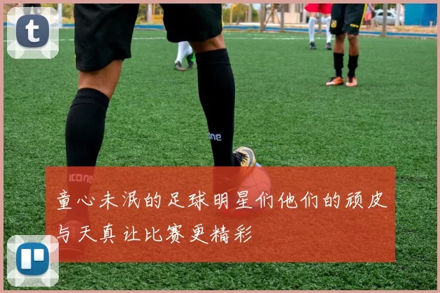 童心未泯的足球明星们他们的顽皮与天真让比赛更精彩