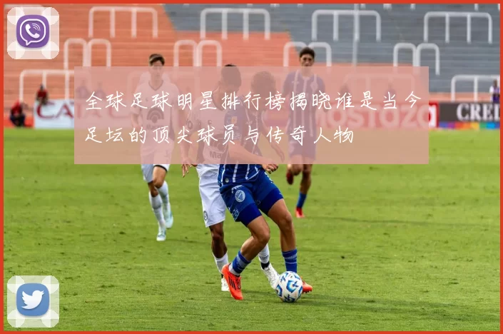 全球足球明星排行榜揭晓谁是当今足坛的顶尖球员与传奇人物