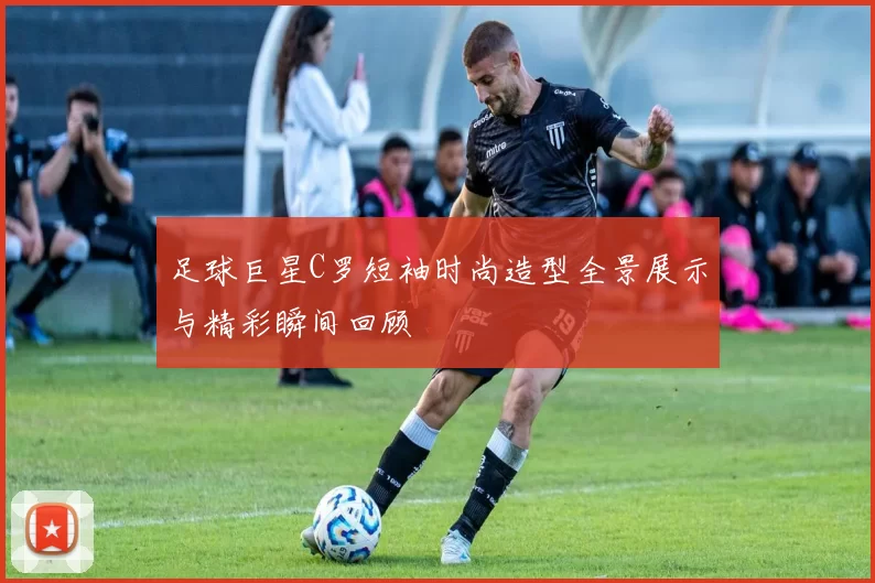 足球巨星C罗短袖时尚造型全景展示与精彩瞬间回顾