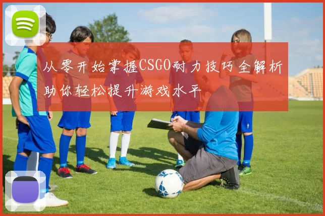 从零开始掌握CSGO耐力技巧全解析助你轻松提升游戏水平