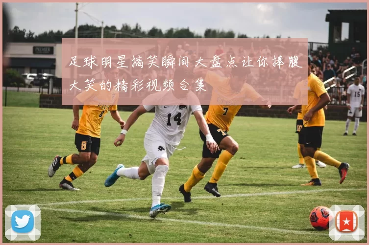 足球明星搞笑瞬间大盘点让你捧腹大笑的精彩视频合集