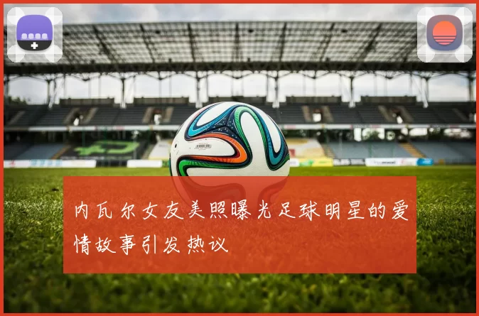 内瓦尔女友美照曝光足球明星的爱情故事引发热议