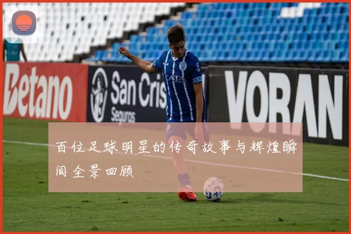 百位足球明星的传奇故事与辉煌瞬间全景回顾