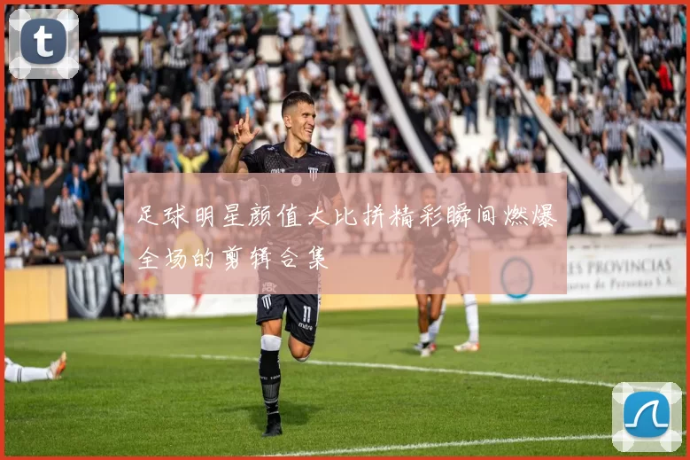 足球明星颜值大比拼精彩瞬间燃爆全场的剪辑合集