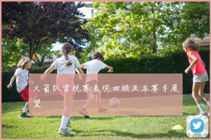 火箭队常规赛表现回顾及本赛季展望