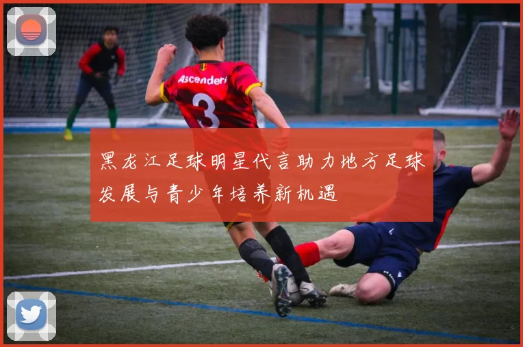 黑龙江足球明星代言助力地方足球发展与青少年培养新机遇