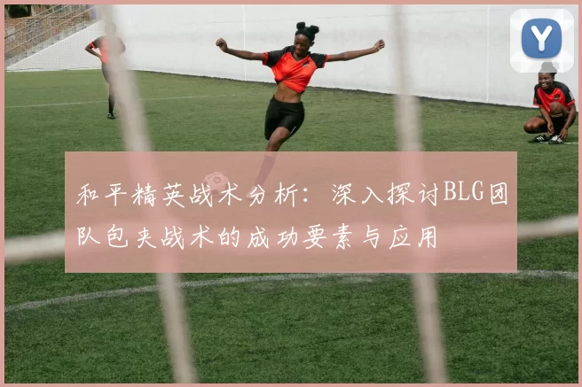 和平精英战术分析：深入探讨BLG团队包夹战术的成功要素与应用