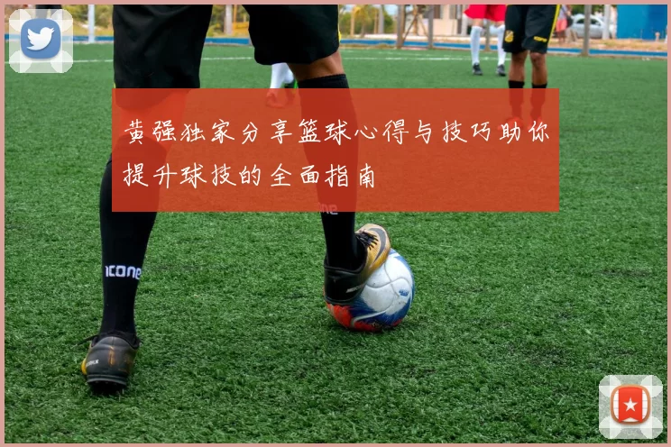 黄强独家分享篮球心得与技巧助你提升球技的全面指南