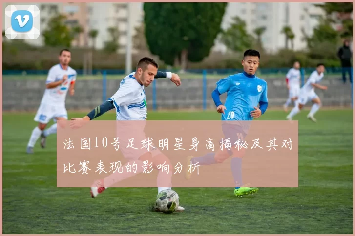 法国10号足球明星身高揭秘及其对比赛表现的影响分析