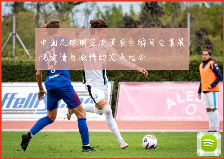 中国足球明星浪漫表白瞬间合集展现爱情与激情的完美结合