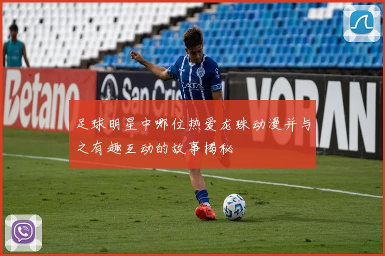 足球明星中哪位热爱龙珠动漫并与之有趣互动的故事揭秘
