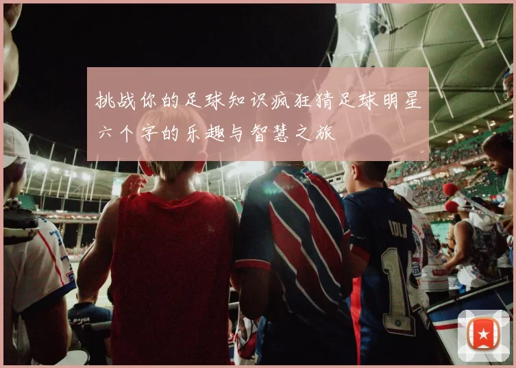 挑战你的足球知识疯狂猜足球明星六个字的乐趣与智慧之旅