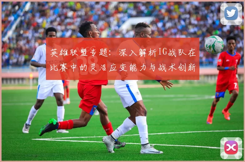 英雄联盟专题：深入解析IG战队在比赛中的灵活应变能力与战术创新
