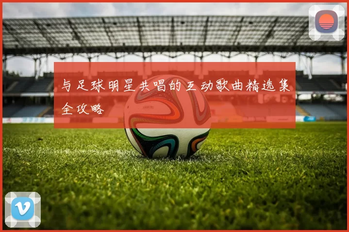 与足球明星共唱的互动歌曲精选集全攻略
